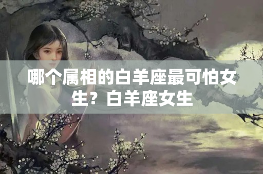 哪个属相的白羊座最可怕女生？白羊座女生