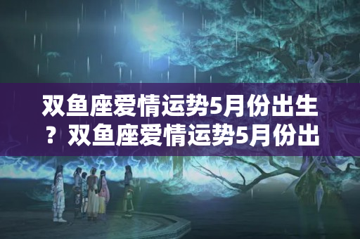 双鱼座爱情运势5月份出生？双鱼座爱情运势5月份出生的女孩