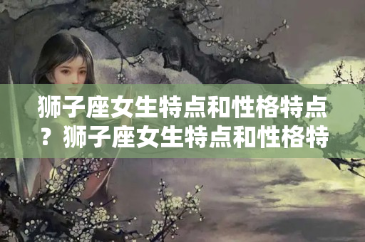 狮子座女生特点和性格特点？狮子座女生特点和性格特点分析