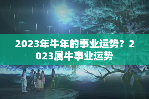 2023年牛年的事业运势？2023属牛事业运势