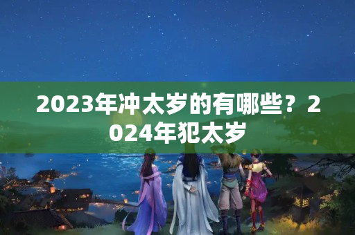 2023年冲太岁的有哪些？2024年犯太岁