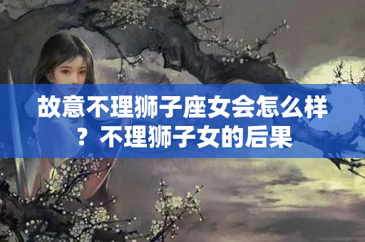 故意不理狮子座女会怎么样？不理狮子女的后果