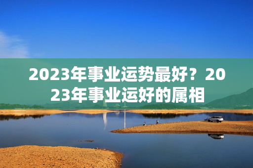 2023年事业运势最好？2023年事业运好的属相