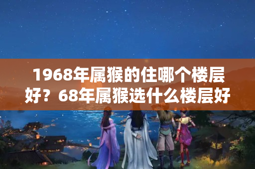 1968年属猴的住哪个楼层好？68年属猴选什么楼层好