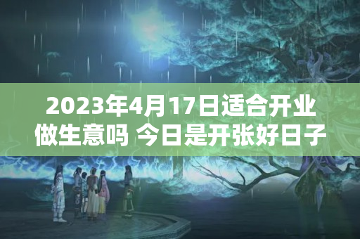 2023年4月17日适合开业做生意吗 今日是开张好日子吗