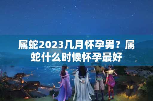 属蛇2023几月怀孕男？属蛇什么时候怀孕最好