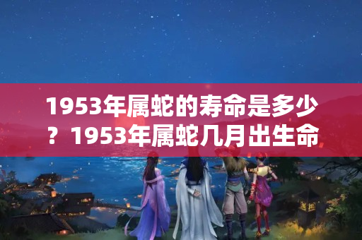 1953年属蛇的寿命是多少？1953年属蛇几月出生命好