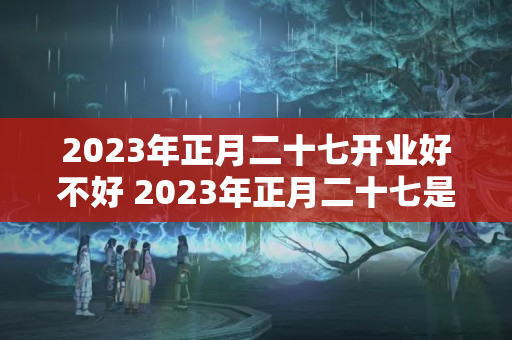 2023年正月二十七开业好不好 2023年正月二十七是黄道吉日吗