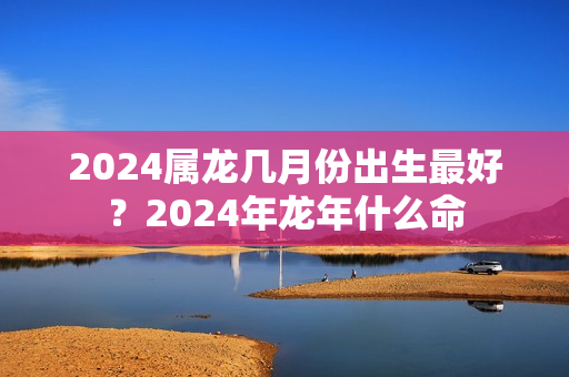 2024属龙几月份出生最好？2024年龙年什么命