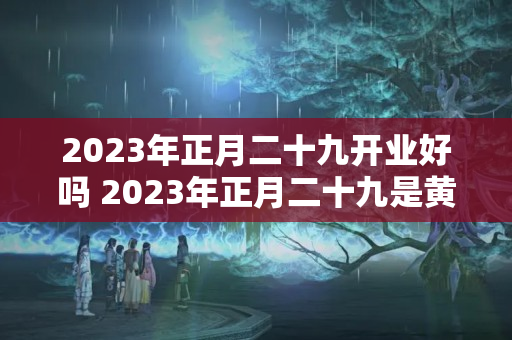 2023年正月二十九开业好吗 2023年正月二十九是黄道吉日吗