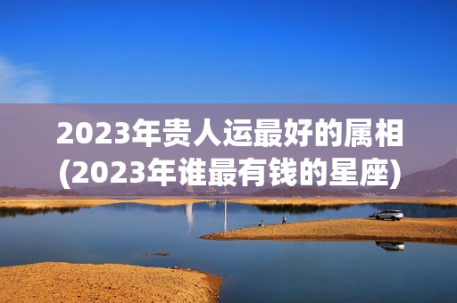 2023年贵人运最好的属相(2023年谁最有钱的星座)