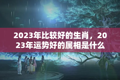 2023年比较好的生肖，2023年运势好的属相是什么