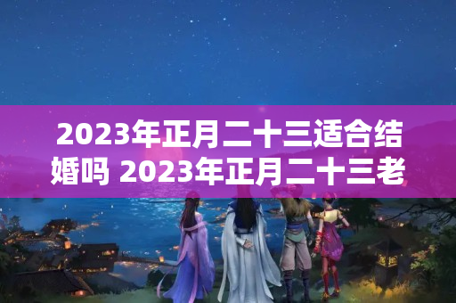 2023年正月二十三适合结婚吗 2023年正月二十三老黄历