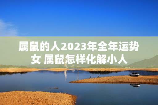 属鼠的人2023年全年运势女 属鼠怎样化解小人