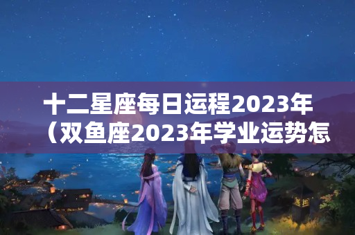 十二星座每日运程2023年（双鱼座2023年学业运势怎么样）