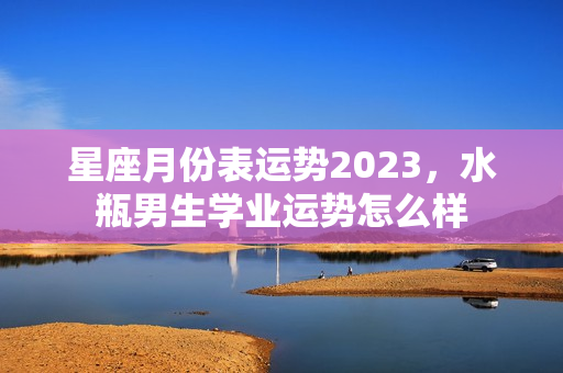 星座月份表运势2023，水瓶男生学业运势怎么样