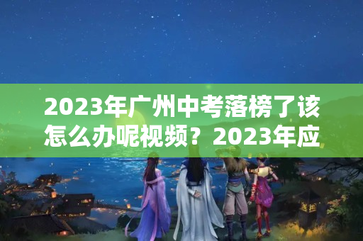 2023年广州中考落榜了该怎么办呢视频？2023年应该怎么办