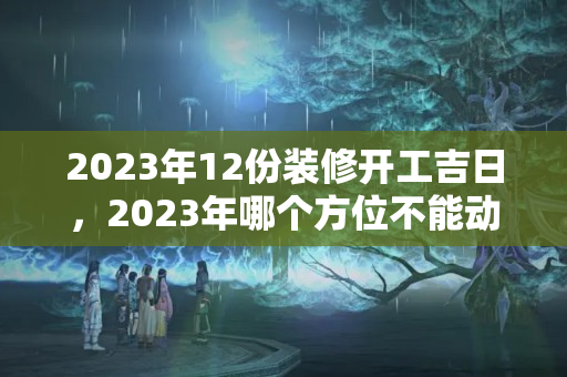 2023年12份装修开工吉日，2023年哪个方位不能动土