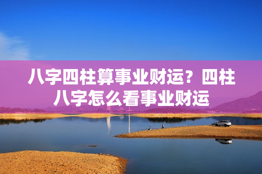 八字四柱算事业财运？四柱八字怎么看事业财运