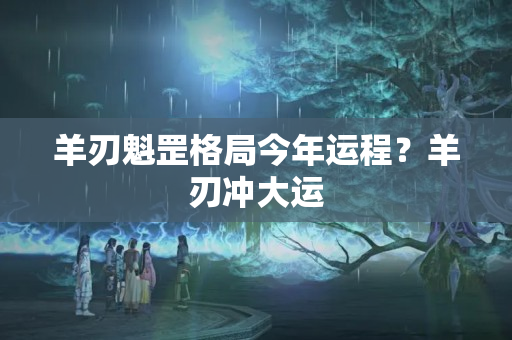 羊刃魁罡格局今年运程？羊刃冲大运