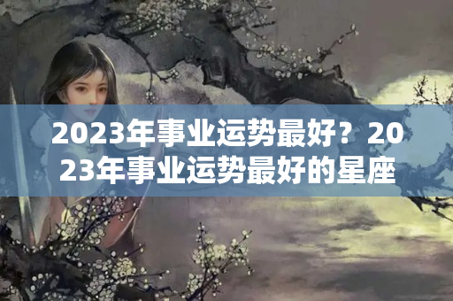 2023年事业运势最好？2023年事业运势最好的星座