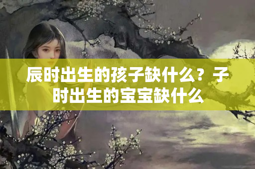 辰时出生的孩子缺什么？子时出生的宝宝缺什么