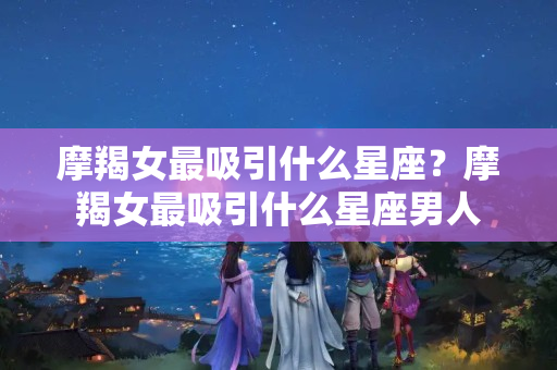 摩羯女最吸引什么星座？摩羯女最吸引什么星座男人