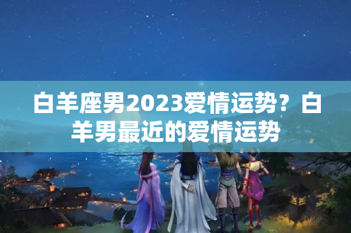 白羊座男2023爱情运势？白羊男最近的爱情运势