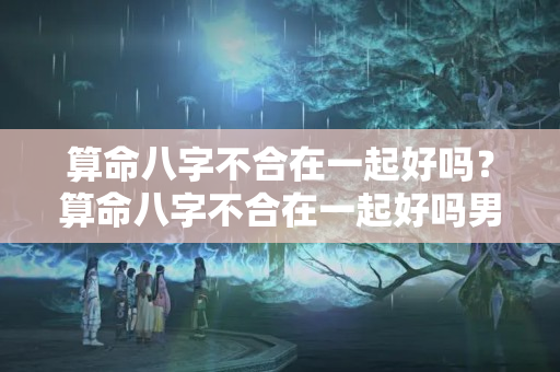 算命八字不合在一起好吗？算命八字不合在一起好吗男