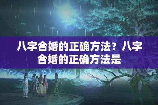 八字合婚的正确方法？八字合婚的正确方法是