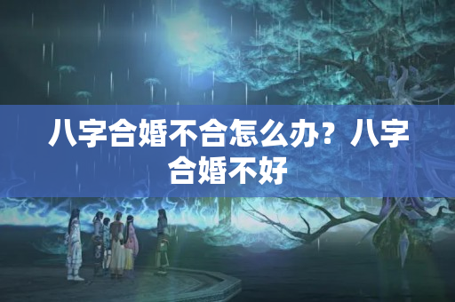 八字合婚不合怎么办？八字合婚不好