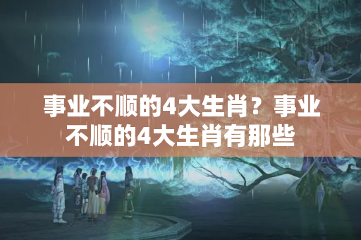 事业不顺的4大生肖？事业不顺的4大生肖有那些