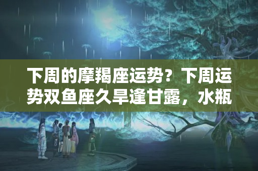 下周的摩羯座运势？下周运势双鱼座久旱逢甘露，水瓶座运势跳龙门，摩羯座翻身走吉运