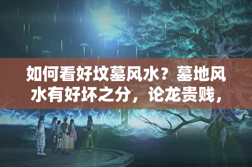 如何看好坟墓风水？墓地风水有好坏之分，论龙贵贱，建议初学者收藏！