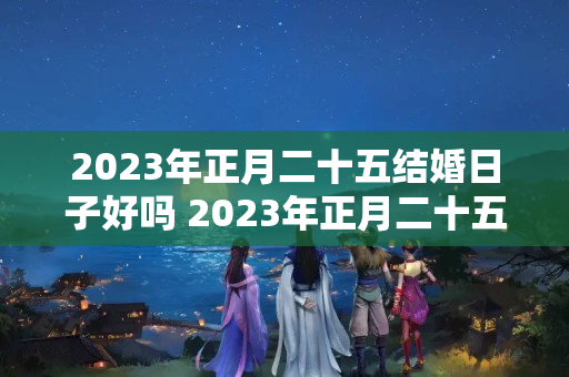 2023年正月二十五结婚日子好吗 2023年正月二十五是吉日吗