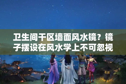 卫生间干区墙面风水镜？镜子摆设在风水学上不可忽视的原因？竟然有这个原因……