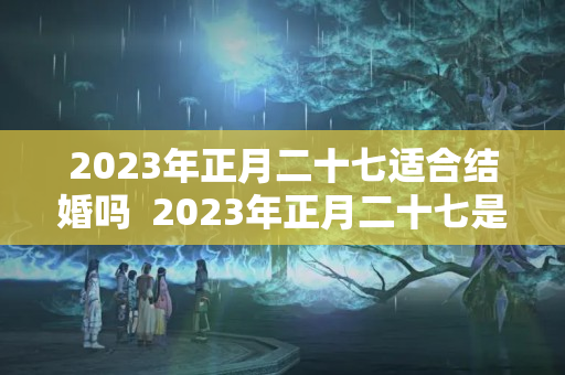 2023年正月二十七适合结婚吗  2023年正月二十七是黄道吉日吗