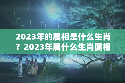 2023年的属相是什么生肖？2023年属什么生肖属相