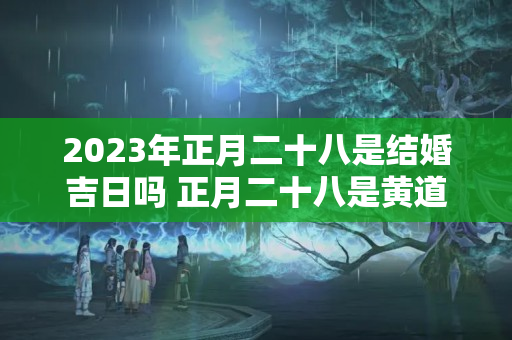 2023年正月二十八是结婚吉日吗 正月二十八是黄道吉日吗