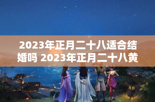 2023年正月二十八适合结婚吗 2023年正月二十八黄道吉日查询