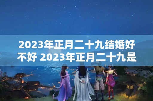 2023年正月二十九结婚好不好 2023年正月二十九是黄道吉日吗