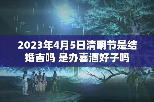 2023年4月5日清明节是结婚吉吗 是办喜酒好子吗