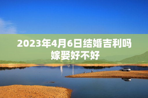 2023年4月6日结婚吉利吗 嫁娶好不好