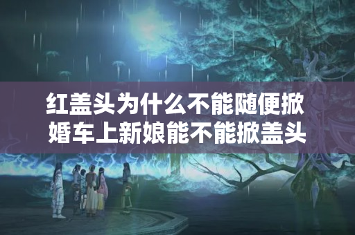 红盖头为什么不能随便掀 婚车上新娘能不能掀盖头