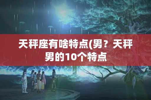 天秤座有啥特点(男？天秤男的10个特点