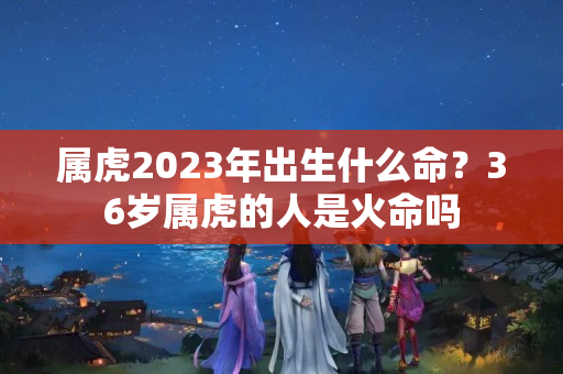 属虎2023年出生什么命？36岁属虎的人是火命吗