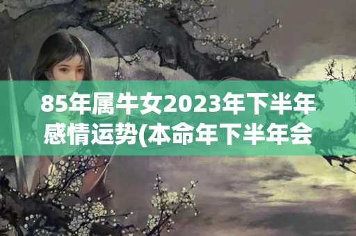 85年属牛女2023年下半年感情运势(本命年下半年会变好吗)