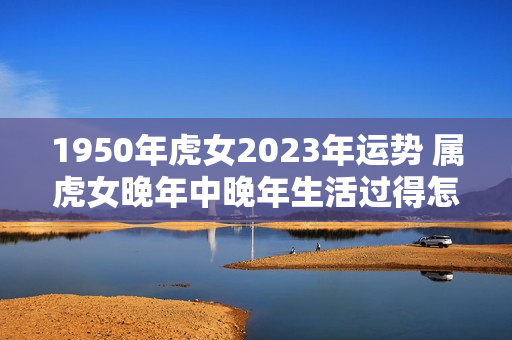 1950年虎女2023年运势 属虎女晚年中晚年生活过得怎么样