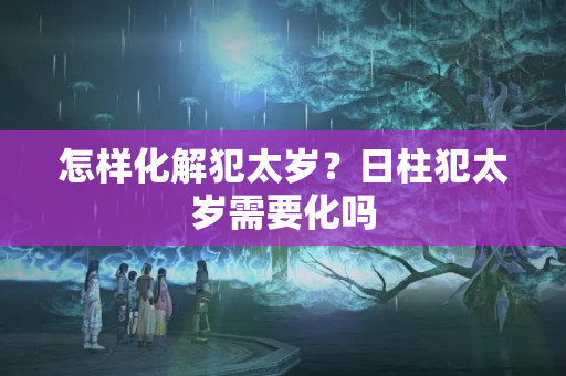 怎样化解犯太岁？日柱犯太岁需要化吗