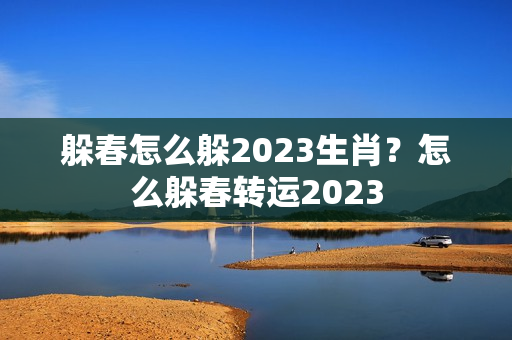 躲春怎么躲2023生肖？怎么躲春转运2023